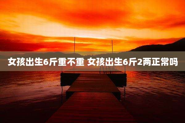 女孩出生6斤重不重 女孩出生6斤2两正常吗