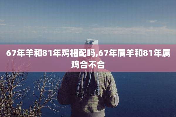 67年羊和81年鸡相配吗,67年属羊和81年属鸡合不合