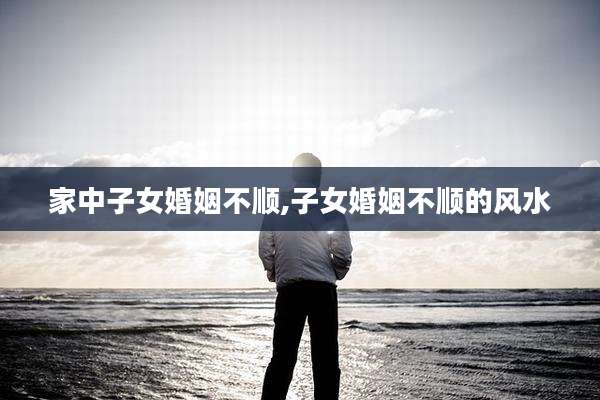 家中子女婚姻不顺,子女婚姻不顺的风水