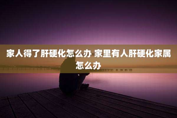 家人得了肝硬化怎么办 家里有人肝硬化家属怎么办