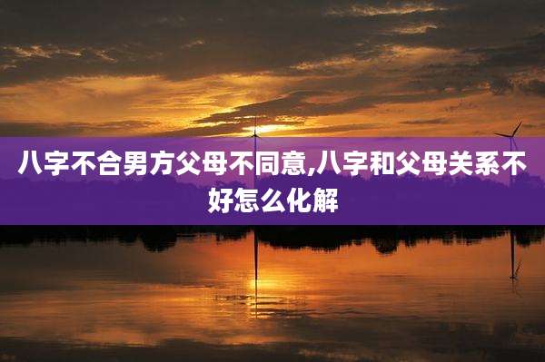 八字不合男方父母不同意,八字和父母关系不好怎么化解