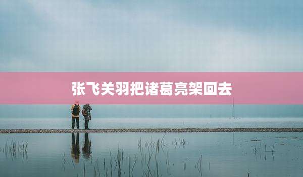 张飞关羽把诸葛亮架回去