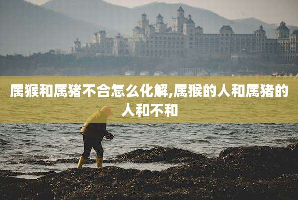 属猴和属猪不合怎么化解,属猴的人和属猪的人和不和