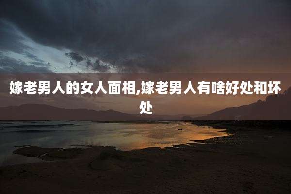 嫁老男人的女人面相,嫁老男人有啥好处和坏处