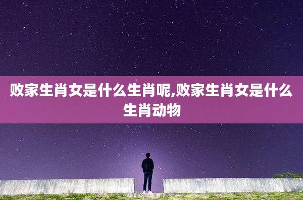 败家生肖女是什么生肖呢,败家生肖女是什么生肖动物