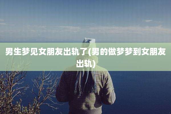 男生梦见女朋友出轨了(男的做梦梦到女朋友出轨)