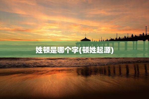 姓顿是哪个字(顿姓起源)