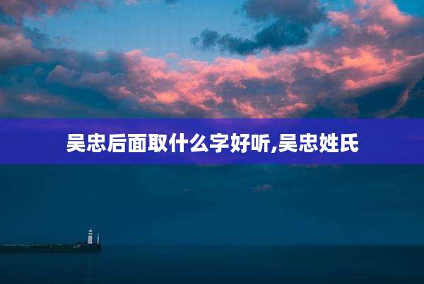 吴忠后面取什么字好听,吴忠姓氏