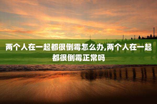 两个人在一起都很倒霉怎么办,两个人在一起都很倒霉正常吗