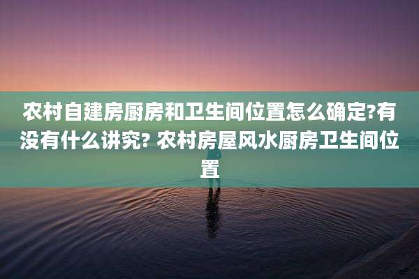 农村自建房厨房和卫生间位置怎么确定?有没有什么讲究? 农村房屋风水厨房卫生间位置