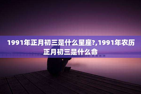 1991年正月初三是什么星座?,1991年农历正月初三是什么命