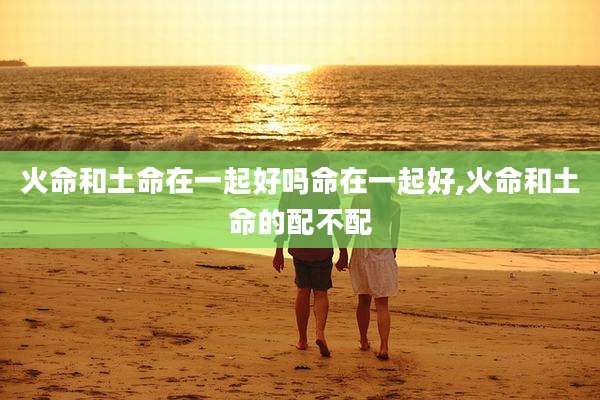 火命和土命在一起好吗命在一起好,火命和土命的配不配