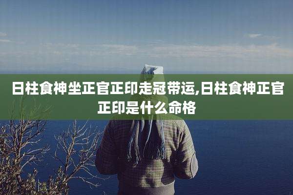 日柱食神坐正官正印走冠带运,日柱食神正官正印是什么命格