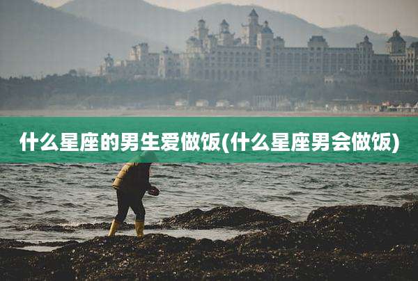 什么星座的男生爱做饭(什么星座男会做饭)
