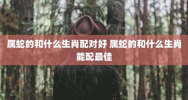 属蛇的和什么生肖配对好 属蛇的和什么生肖能配最佳