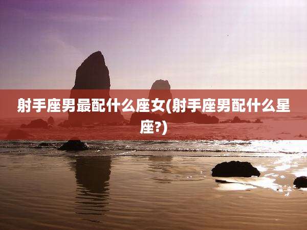 射手座男最配什么座女(射手座男配什么星座?)