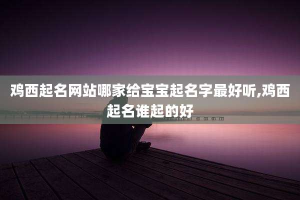 鸡西起名网站哪家给宝宝起名字最好听,鸡西起名谁起的好