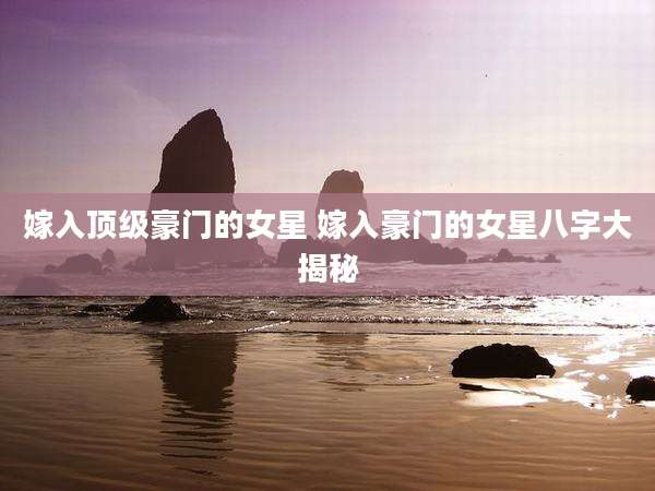 嫁入顶级豪门的女星 嫁入豪门的女星八字大揭秘