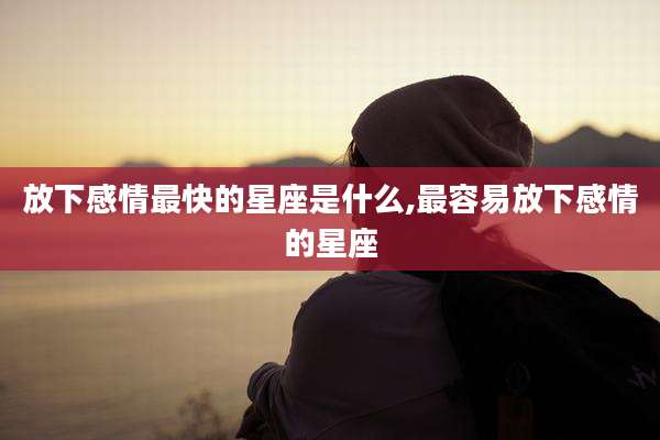 放下感情最快的星座是什么,最容易放下感情的星座