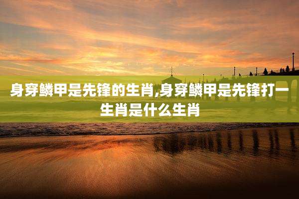 身穿鳞甲是先锋的生肖,身穿鳞甲是先锋打一生肖是什么生肖