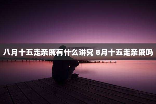 八月十五走亲戚有什么讲究 8月十五走亲戚吗