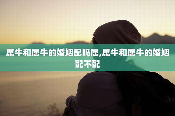 属牛和属牛的婚姻配吗属,属牛和属牛的婚姻配不配