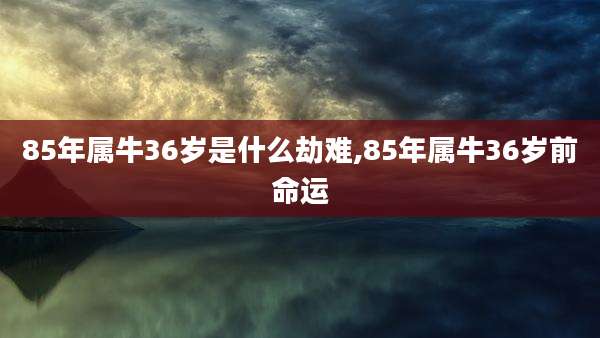85年属牛36岁是什么劫难,85年属牛36岁前命运