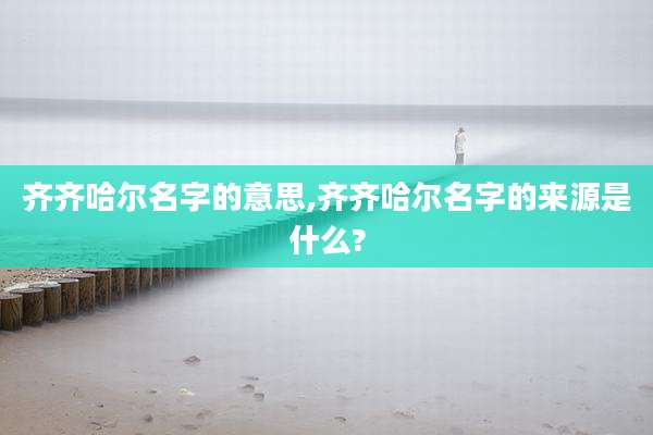 齐齐哈尔名字的意思,齐齐哈尔名字的来源是什么?