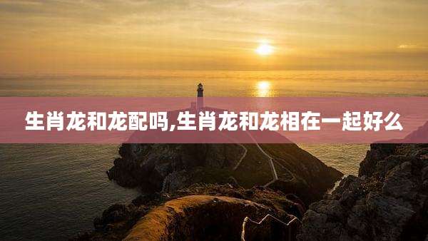 生肖龙和龙配吗,生肖龙和龙相在一起好么