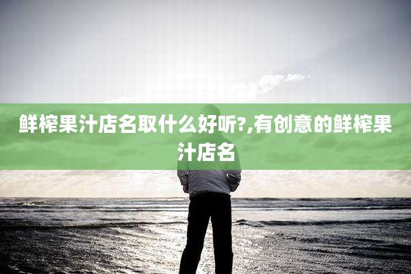 鲜榨果汁店名取什么好听?,有创意的鲜榨果汁店名