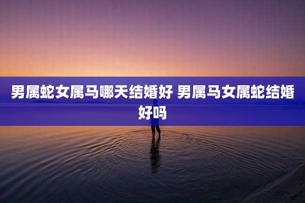 男属蛇女属马哪天结婚好 男属马女属蛇结婚好吗