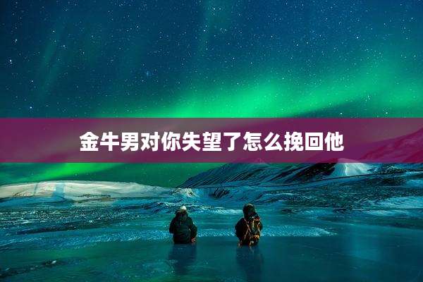 金牛男对你失望了怎么挽回他