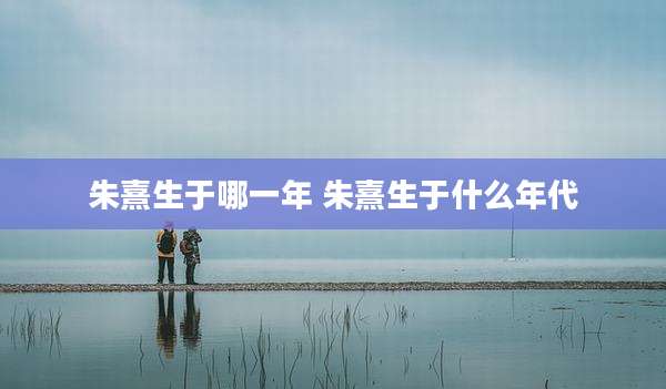 朱熹生于哪一年 朱熹生于什么年代