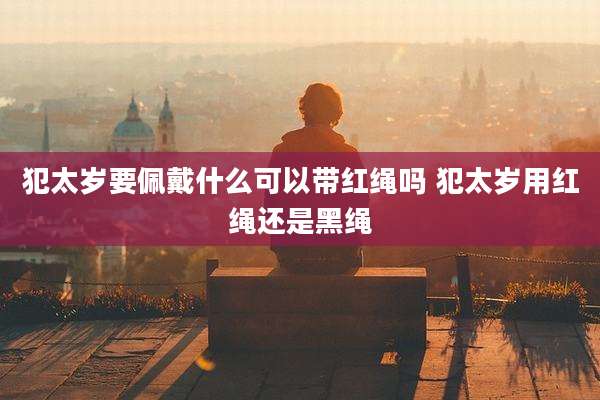 犯太岁要佩戴什么可以带红绳吗 犯太岁用红绳还是黑绳