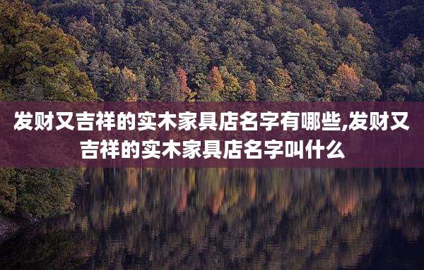 发财又吉祥的实木家具店名字有哪些,发财又吉祥的实木家具店名字叫什么