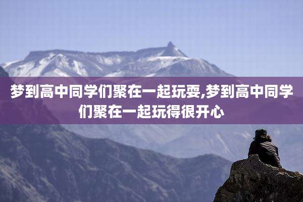 梦到高中同学们聚在一起玩耍,梦到高中同学们聚在一起玩得很开心