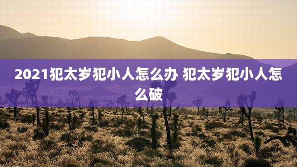 2021犯太岁犯小人怎么办 犯太岁犯小人怎么破