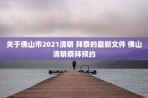 关于佛山市2021清明 拜祭的最新文件 佛山清明祭拜预约