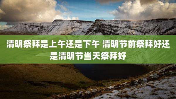 清明祭拜是上午还是下午 清明节前祭拜好还是清明节当天祭拜好