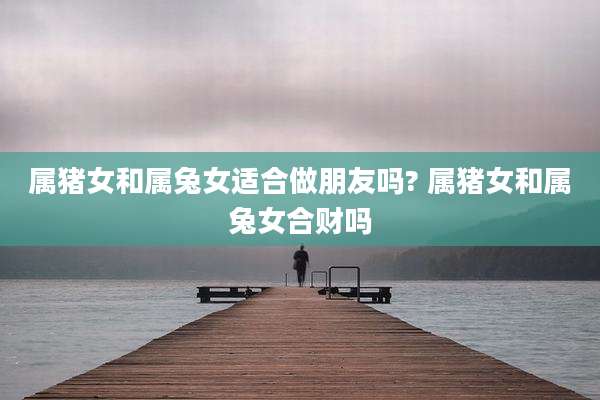 属猪女和属兔女适合做朋友吗? 属猪女和属兔女合财吗