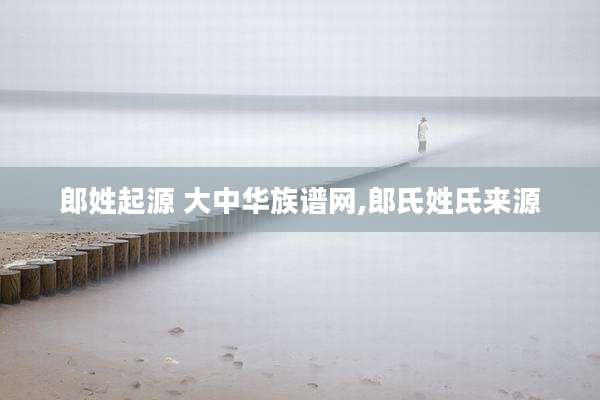 郎姓起源 大中华族谱网,郎氏姓氏来源