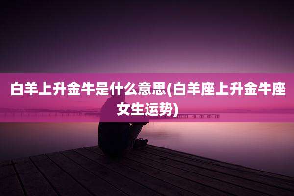 白羊上升金牛是什么意思(白羊座上升金牛座女生运势)