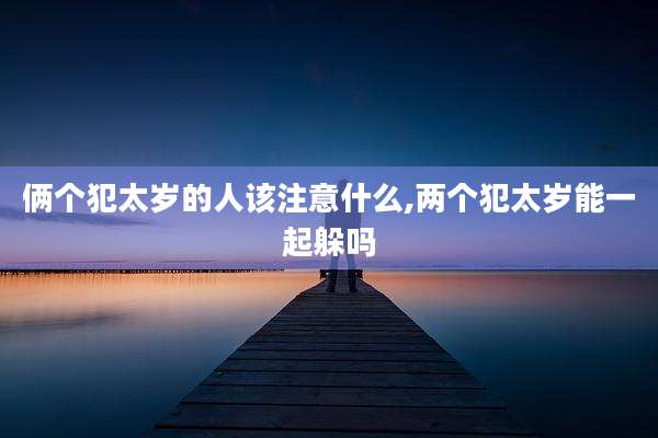 俩个犯太岁的人该注意什么,两个犯太岁能一起躲吗