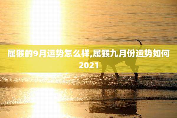 属猴的9月运势怎么样,属猴九月份运势如何2021