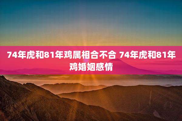 74年虎和81年鸡属相合不合 74年虎和81年鸡婚姻感情