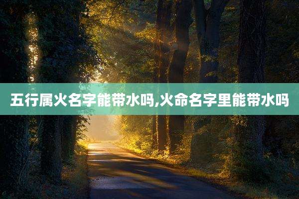 五行属火名字能带水吗,火命名字里能带水吗