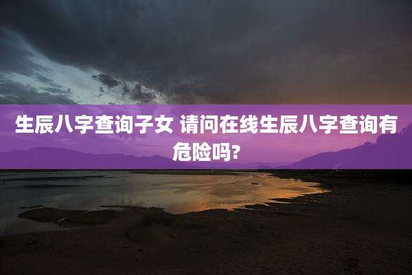 生辰八字查询子女 请问在线生辰八字查询有危险吗?