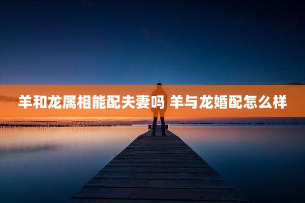 羊和龙属相能配夫妻吗 羊与龙婚配怎么样