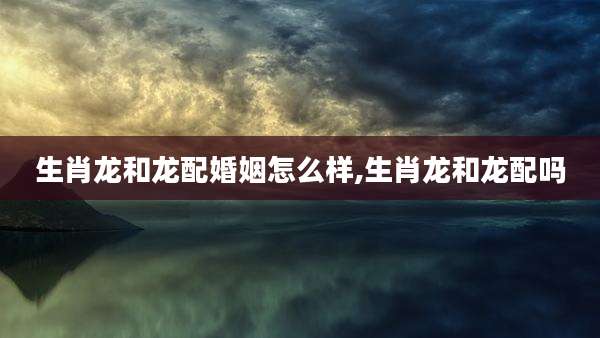 生肖龙和龙配婚姻怎么样,生肖龙和龙配吗