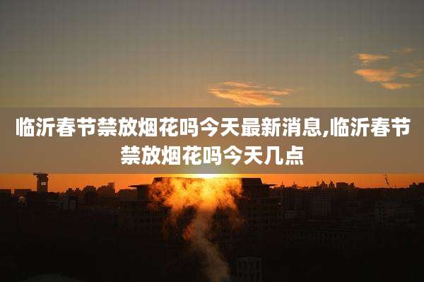 临沂春节禁放烟花吗今天最新消息,临沂春节禁放烟花吗今天几点
